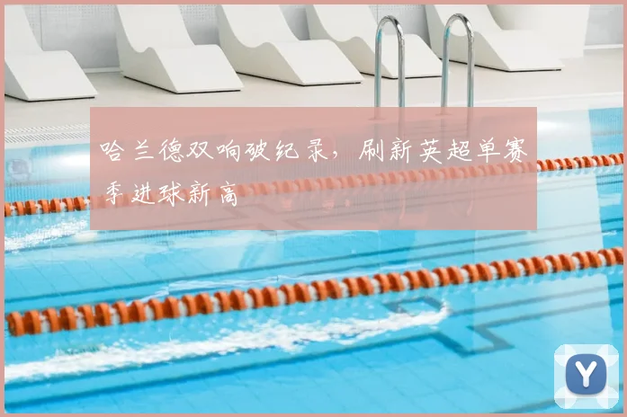 哈兰德双响破纪录,刷新英超单赛季进球新高
