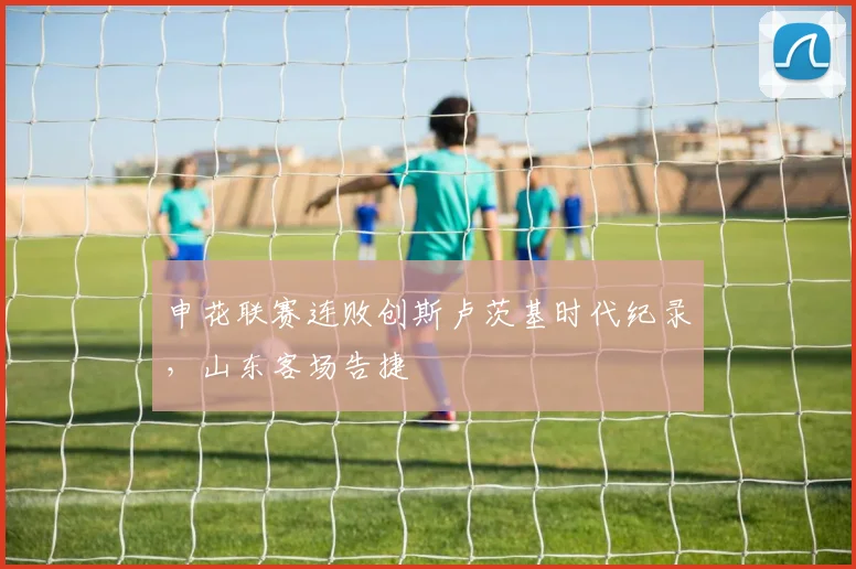 申花联赛连败创斯卢茨基时代纪录,山东客场告捷