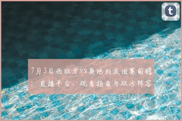 7月3日西班牙vs奥地利友谊赛前瞻:直播平台、观看指南与双方阵容深度解析
