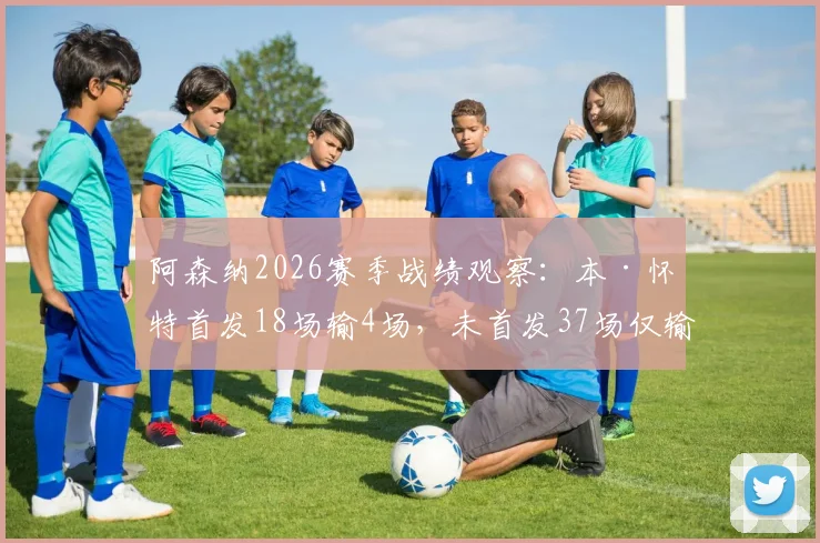 阿森纳2026赛季战绩观察:本·怀特首发18场输4场,未首发37场仅输3场,数据揭示防线关键因素