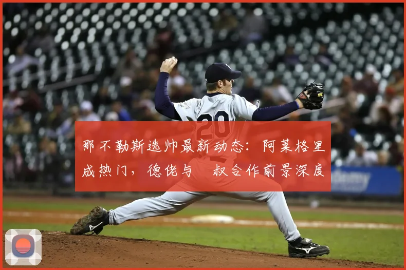那不勒斯选帅最新动态:阿莱格里成热门,德佬与囧叔合作前景深度解析
