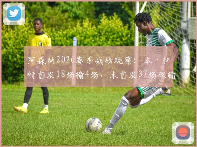 阿森纳2026赛季战绩观察：本·怀特首发18场输4场，未首发37场仅输3场，数据揭示防线关键因素