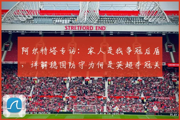 阿尔特塔专访：家人是我争冠后盾，详解稳固防守为何是英超夺冠关键