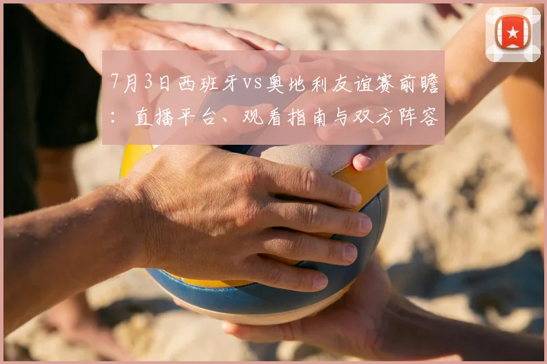 7月3日西班牙vs奥地利友谊赛前瞻:直播平台、观看指南与双方阵容深度解析