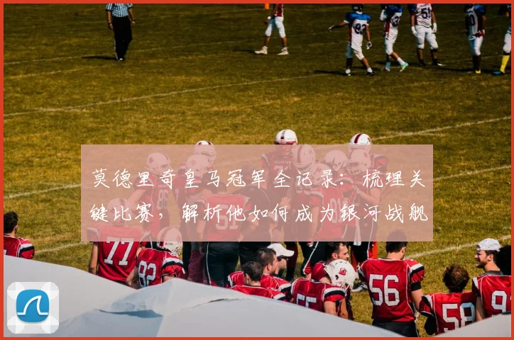 莫德里奇皇马冠军全记录:梳理关键比赛,解析他如何成为银河战舰统治欧洲的绝对核心
