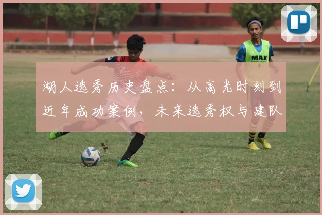 湖人选秀历史盘点：从高光时刻到近年成功案例，未来选秀权与建队策略深度解析